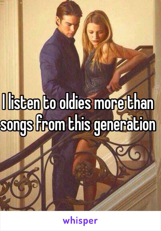 I listen to oldies more than songs from this generation