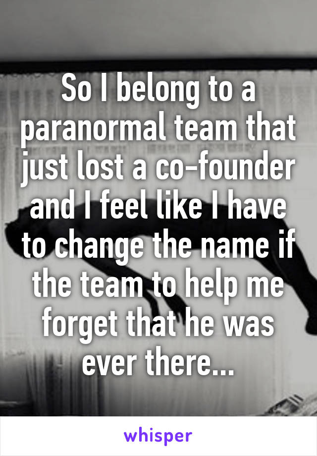 So I belong to a paranormal team that just lost a co-founder and I feel like I have to change the name if the team to help me forget that he was ever there...