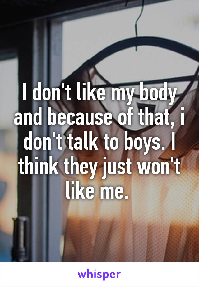 I don't like my body and because of that, i don't talk to boys. I think they just won't like me. 