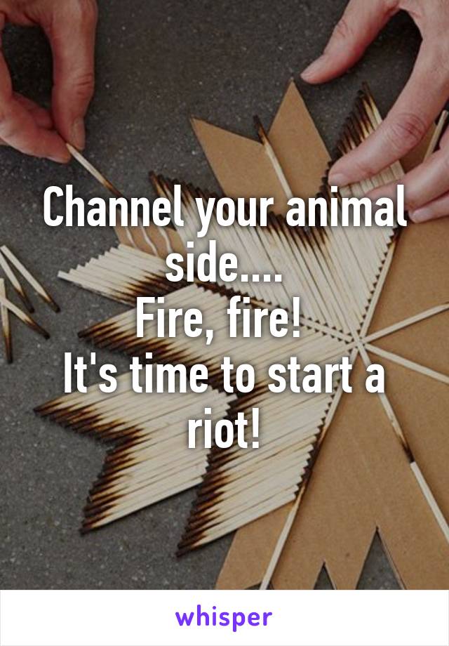 Channel your animal side....
Fire, fire! 
It's time to start a riot!