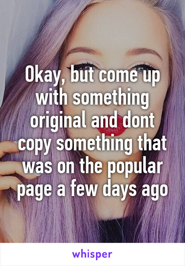 Okay, but come up with something original and dont copy something that was on the popular page a few days ago