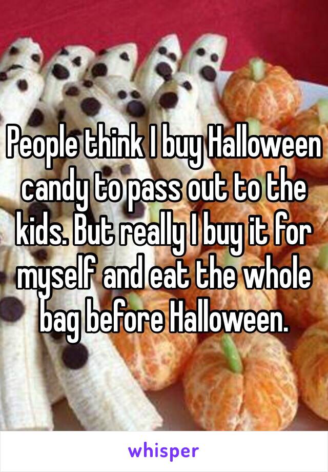 People think I buy Halloween candy to pass out to the kids. But really I buy it for myself and eat the whole bag before Halloween. 