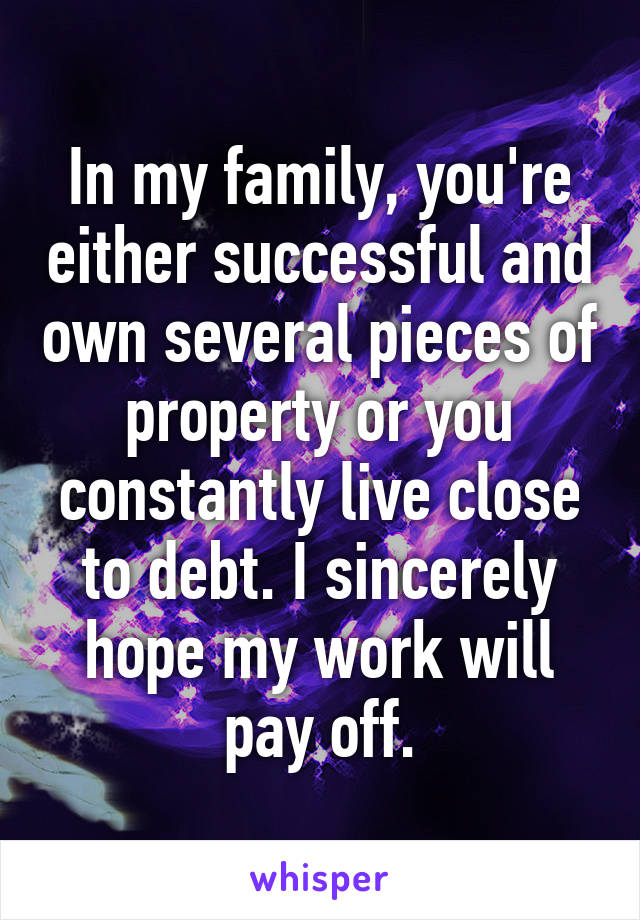 In my family, you're either successful and own several pieces of property or you constantly live close to debt. I sincerely hope my work will pay off.