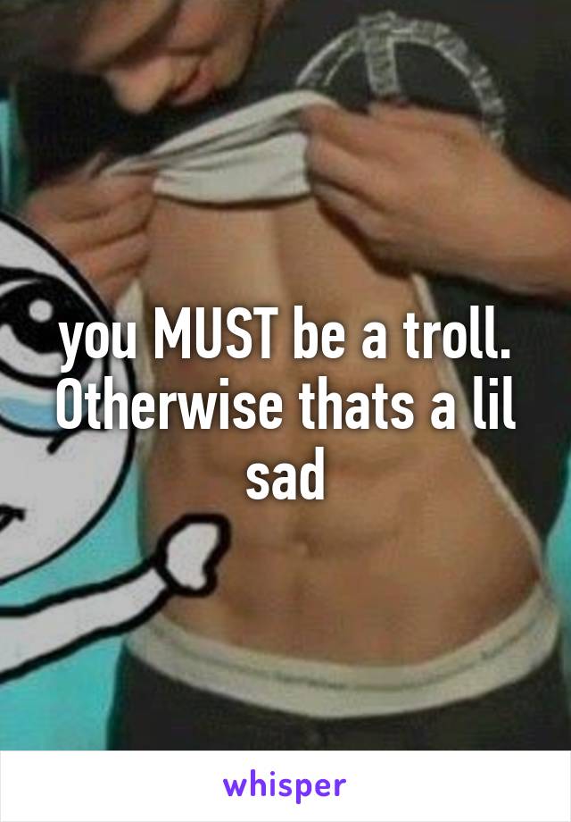 you MUST be a troll. Otherwise thats a lil sad