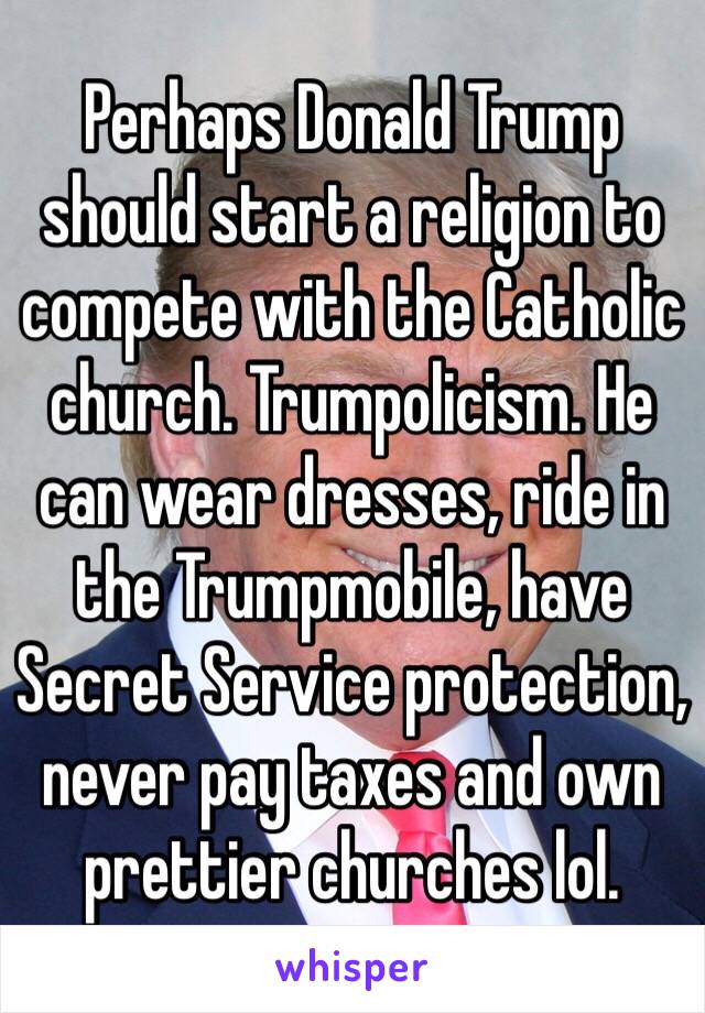 Perhaps Donald Trump should start a religion to compete with the Catholic church. Trumpolicism. He can wear dresses, ride in the Trumpmobile, have Secret Service protection, never pay taxes and own prettier churches lol. 