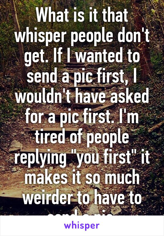 What is it that whisper people don't get. If I wanted to send a pic first, I wouldn't have asked for a pic first. I'm tired of people replying "you first" it makes it so much weirder to have to send a pic.