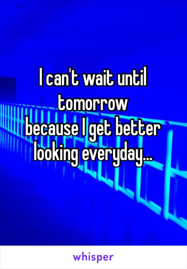 I can't wait until tomorrow 
because I get better looking everyday...