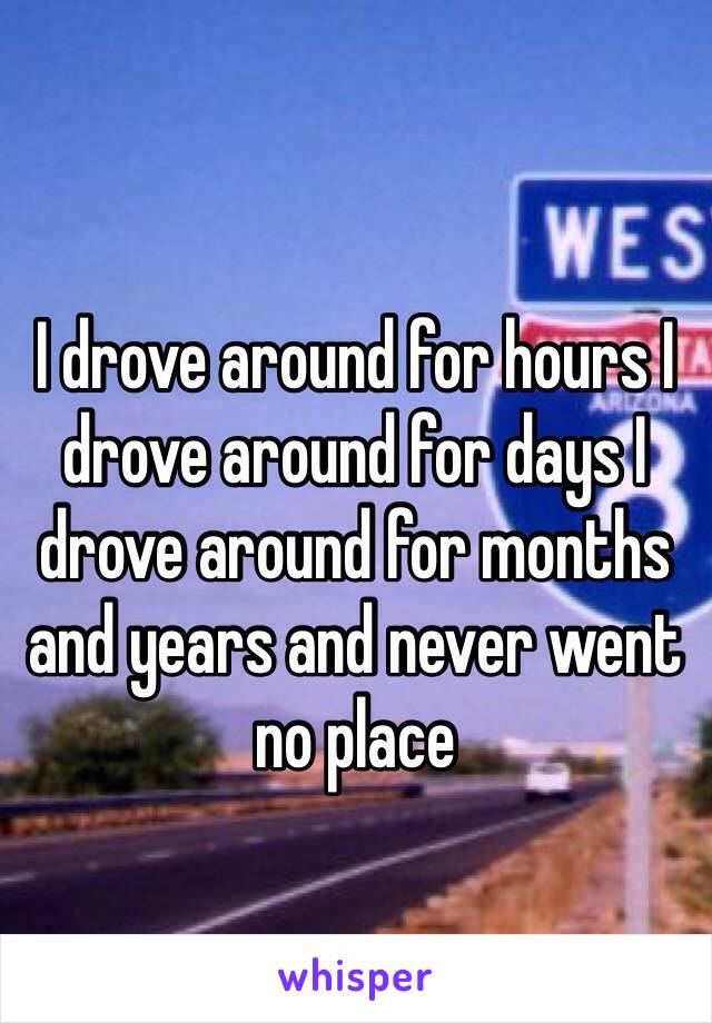 I drove around for hours I drove around for days I drove around for months and years and never went no place 