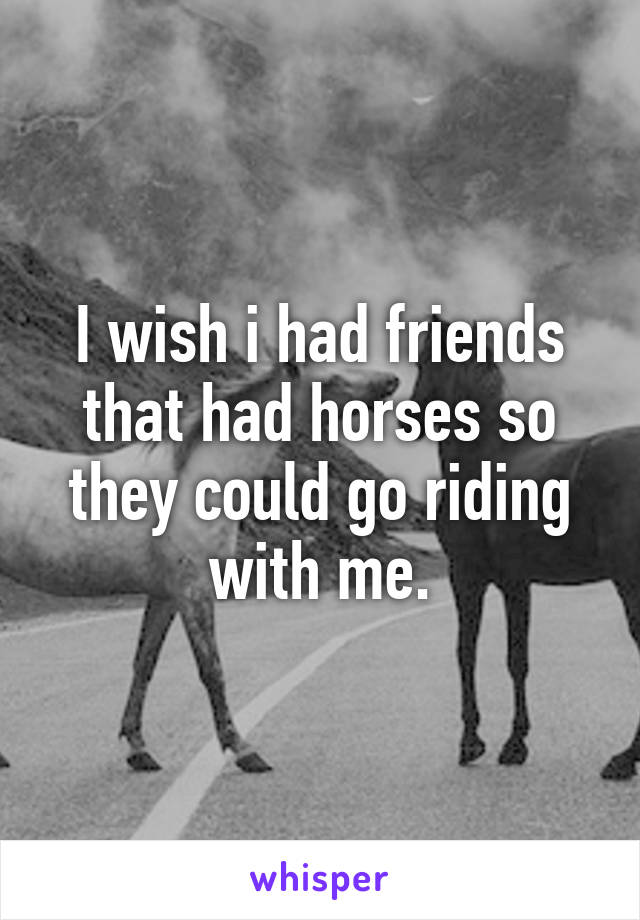 I wish i had friends that had horses so they could go riding with me.