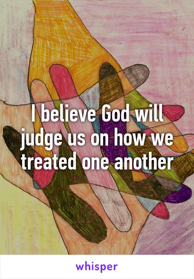 I believe God will judge us on how we treated one another