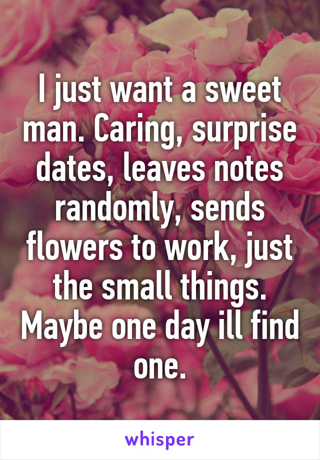 I just want a sweet man. Caring, surprise dates, leaves notes randomly, sends flowers to work, just the small things. Maybe one day ill find one.