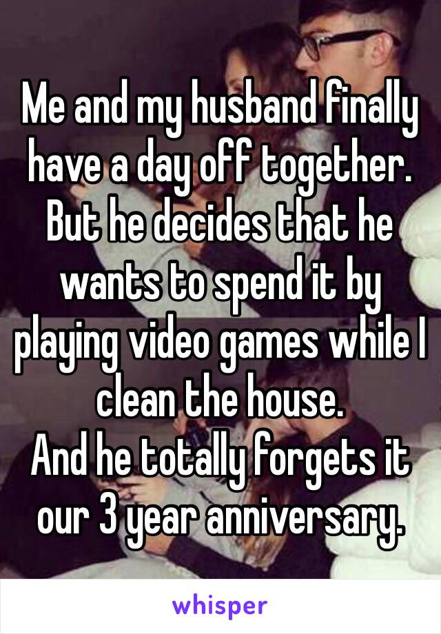 Me and my husband finally have a day off together. But he decides that he wants to spend it by playing video games while I clean the house. 
And he totally forgets it our 3 year anniversary. 