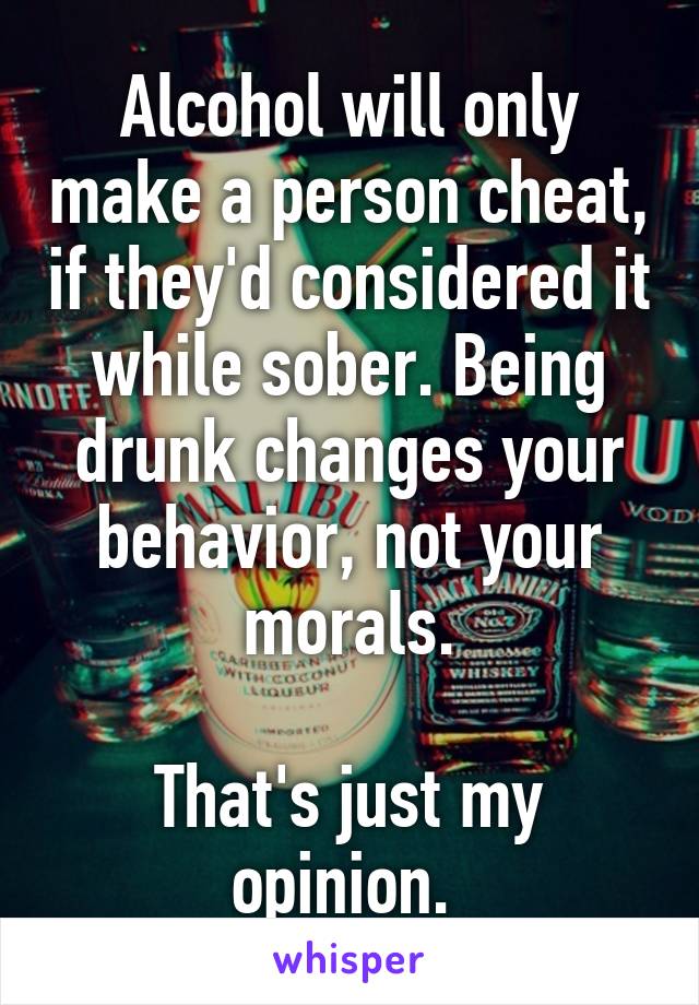 Alcohol will only make a person cheat, if they'd considered it while sober. Being drunk changes your behavior, not your morals.

That's just my opinion. 