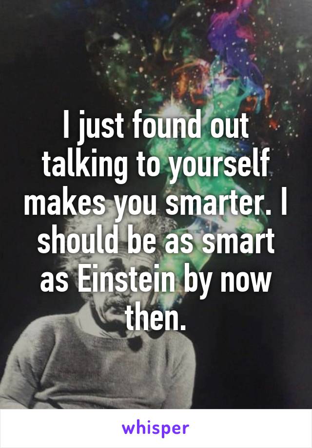 I just found out talking to yourself makes you smarter. I should be as smart as Einstein by now then.