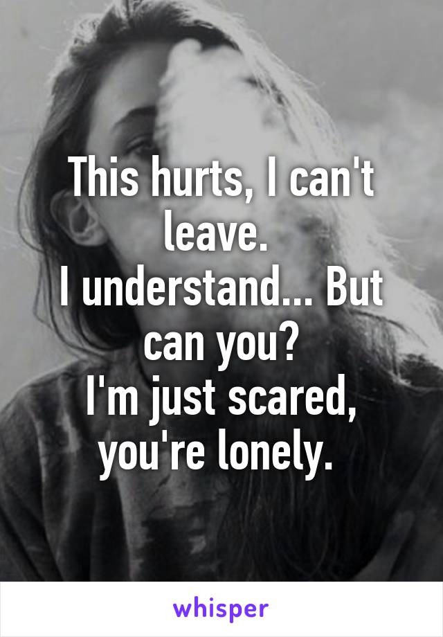 This hurts, I can't leave. 
I understand... But can you?
I'm just scared, you're lonely. 