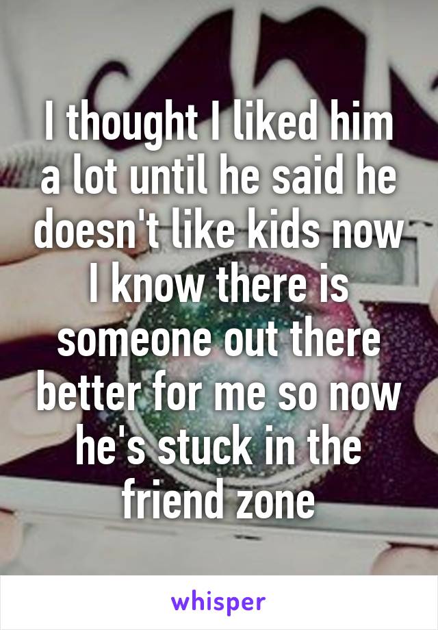 I thought I liked him a lot until he said he doesn't like kids now I know there is someone out there better for me so now he's stuck in the friend zone