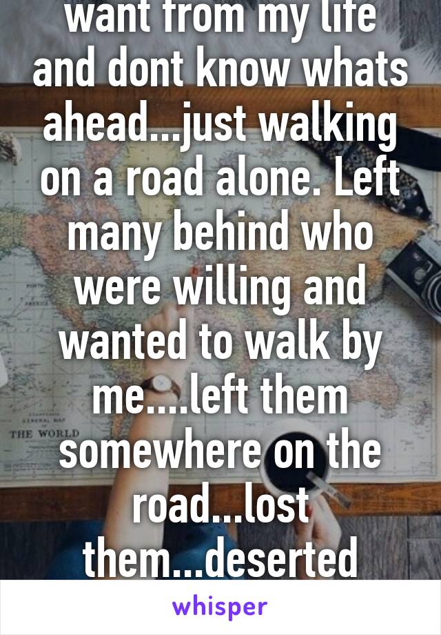 Dont know what i want from my life and dont know whats ahead...just walking on a road alone. Left many behind who were willing and wanted to walk by me....left them somewhere on the road...lost them...deserted them. The crushing burden..