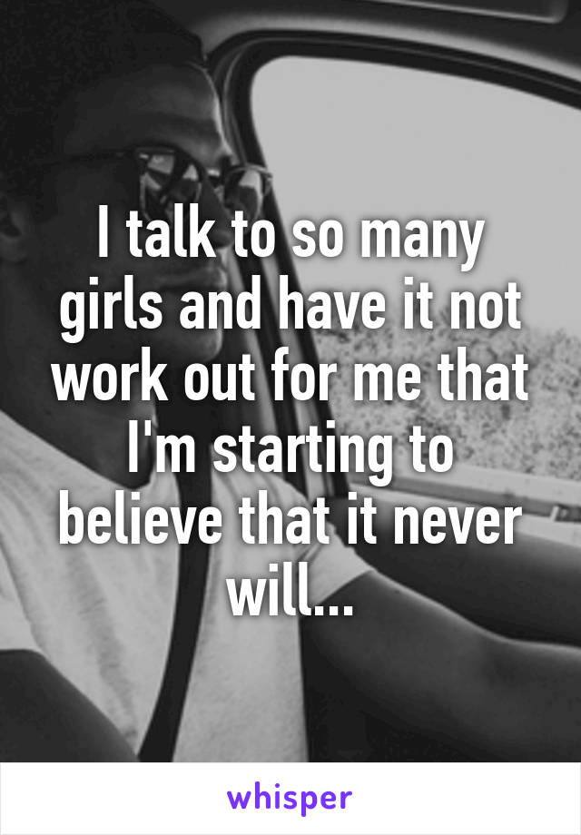 I talk to so many girls and have it not work out for me that I'm starting to believe that it never will...