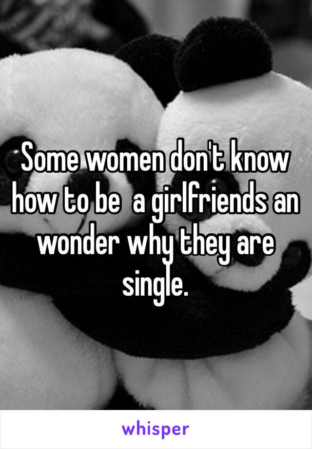 Some women don't know how to be  a girlfriends an wonder why they are single. 