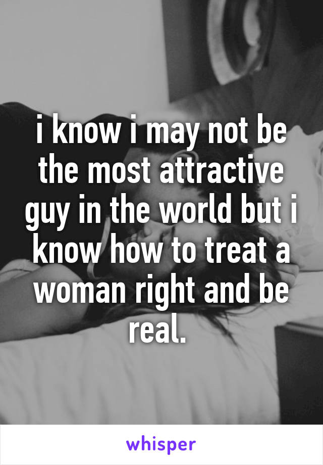 i know i may not be the most attractive guy in the world but i know how to treat a woman right and be real. 