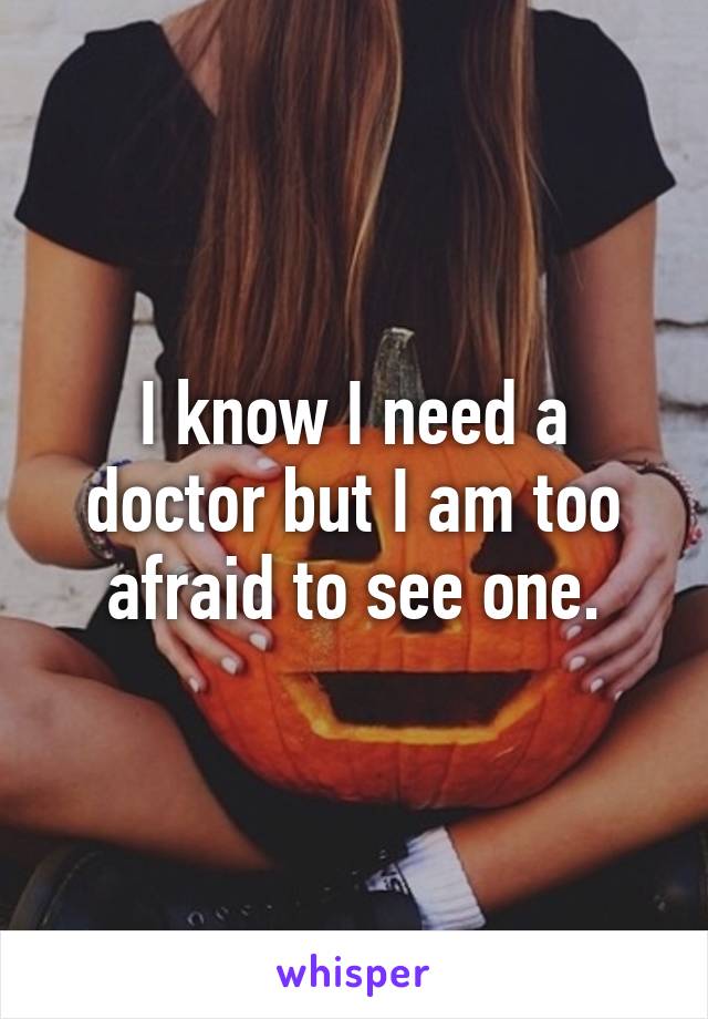 I know I need a doctor but I am too afraid to see one.