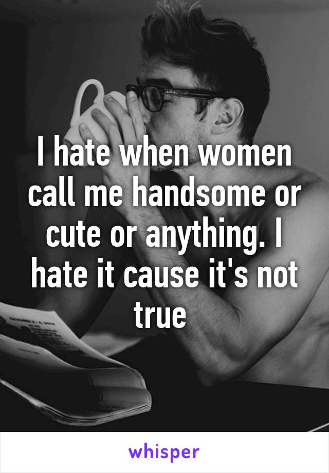 I hate when women call me handsome or cute or anything. I hate it cause it's not true 