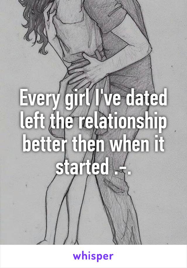 Every girl I've dated left the relationship better then when it started .-.