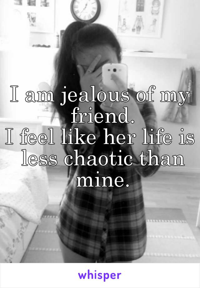 I am jealous of my friend.
I feel like her life is less chaotic than mine.