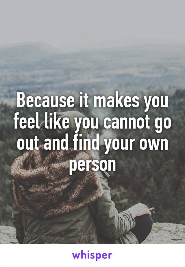 Because it makes you feel like you cannot go out and find your own person