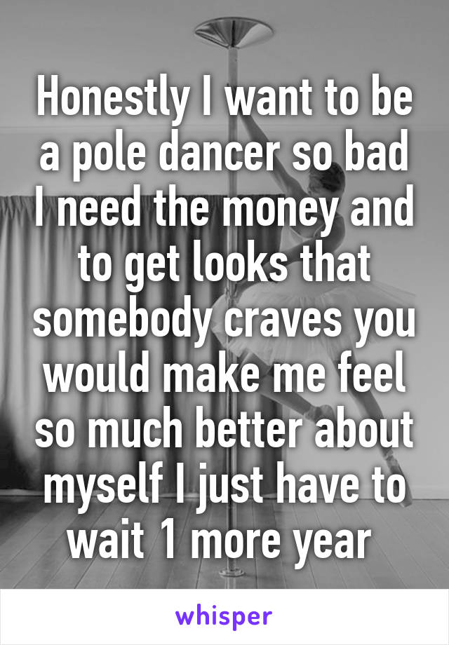 Honestly I want to be a pole dancer so bad I need the money and to get looks that somebody craves you would make me feel so much better about myself I just have to wait 1 more year 