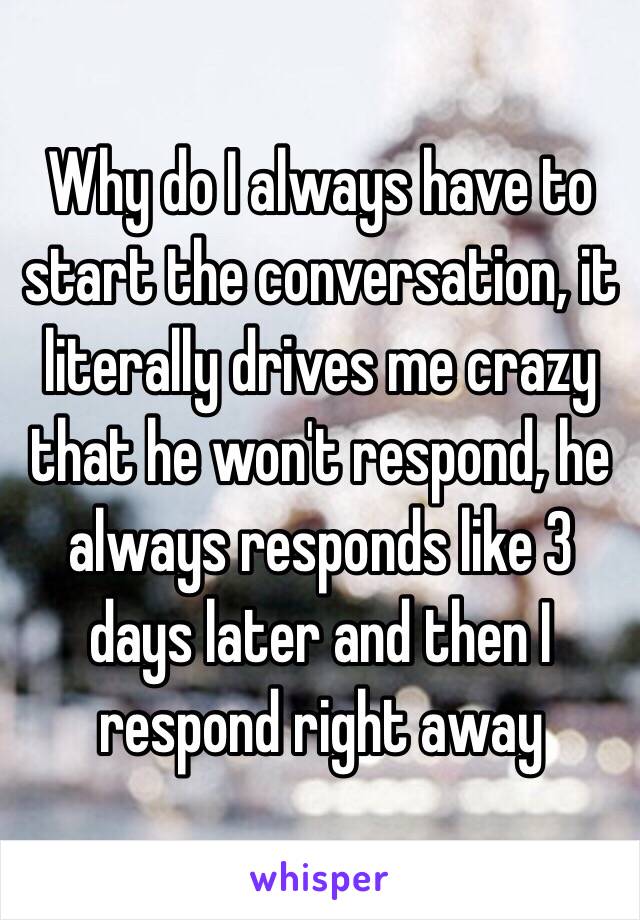 Why do I always have to start the conversation, it literally drives me crazy that he won't respond, he always responds like 3 days later and then I respond right away