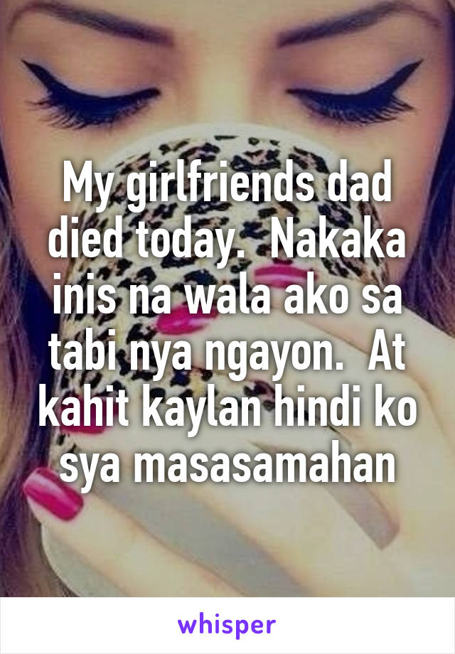 My girlfriends dad died today.  Nakaka inis na wala ako sa tabi nya ngayon.  At kahit kaylan hindi ko sya masasamahan