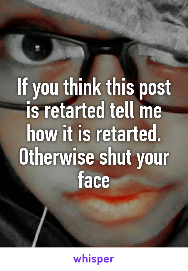 If you think this post is retarted tell me how it is retarted. Otherwise shut your face