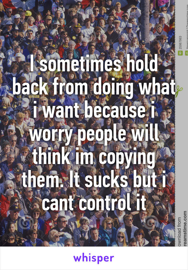 I sometimes hold back from doing what i want because i worry people will think im copying them. It sucks but i cant control it