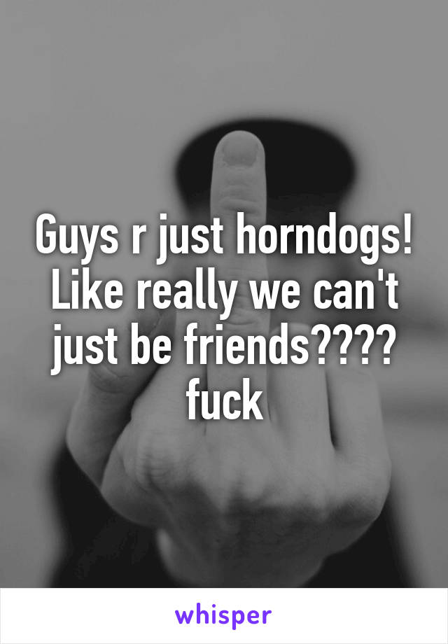 Guys r just horndogs! Like really we can't just be friends???? fuck