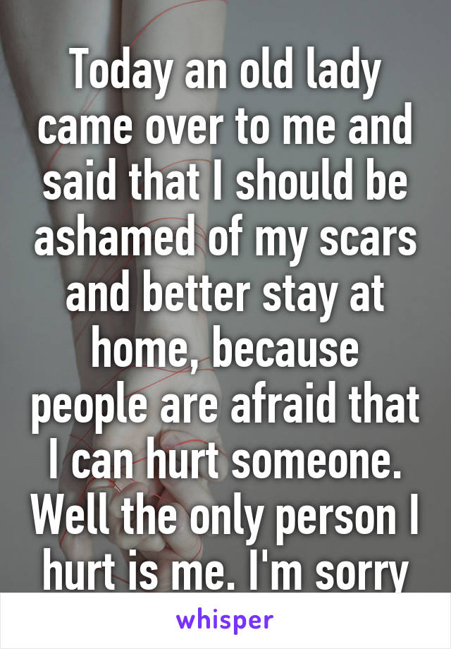 Today an old lady came over to me and said that I should be ashamed of my scars and better stay at home, because people are afraid that I can hurt someone. Well the only person I hurt is me. I'm sorry