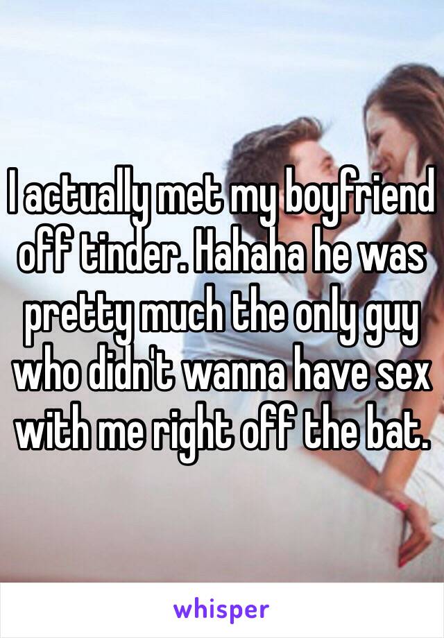 I actually met my boyfriend off tinder. Hahaha he was pretty much the only guy who didn't wanna have sex with me right off the bat. 