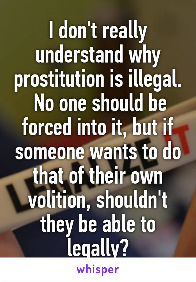 I don't really understand why prostitution is illegal.  No one should be forced into it, but if someone wants to do that of their own volition, shouldn't they be able to legally?