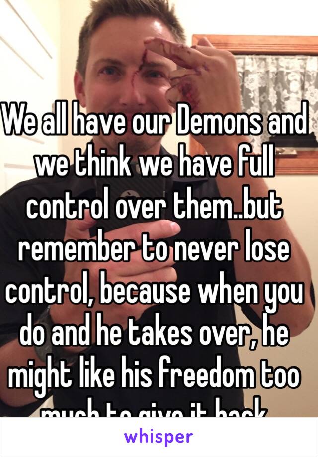 We all have our Demons and we think we have full control over them..but remember to never lose control, because when you do and he takes over, he might like his freedom too much to give it back