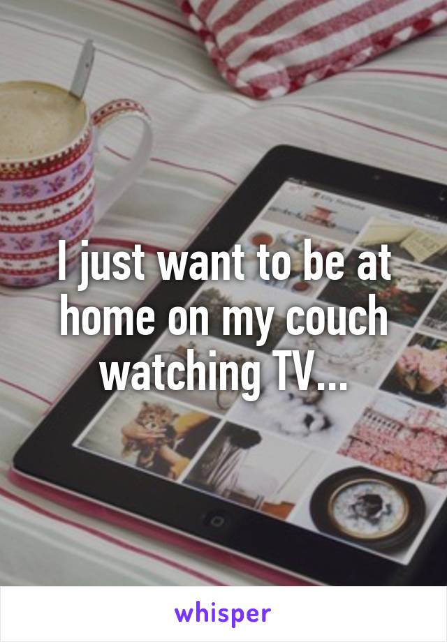 I just want to be at home on my couch watching TV...