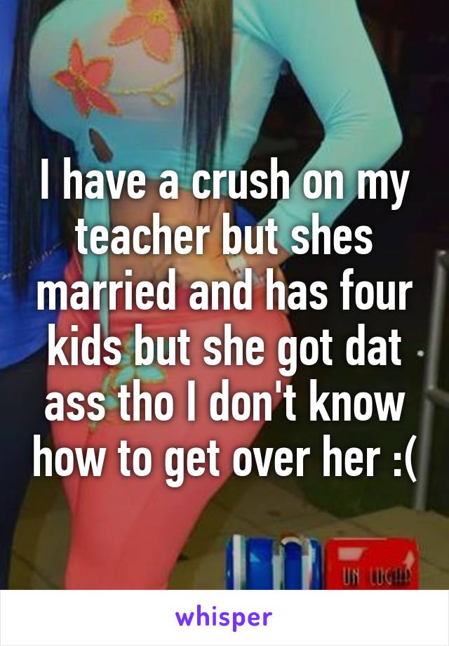 I have a crush on my teacher but shes married and has four kids but she got dat ass tho I don't know how to get over her :(