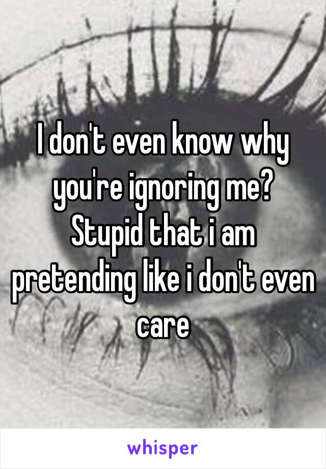 I don't even know why you're ignoring me?
Stupid that i am pretending like i don't even care