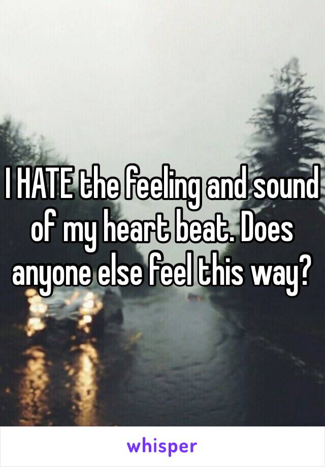 I HATE the feeling and sound of my heart beat. Does anyone else feel this way?