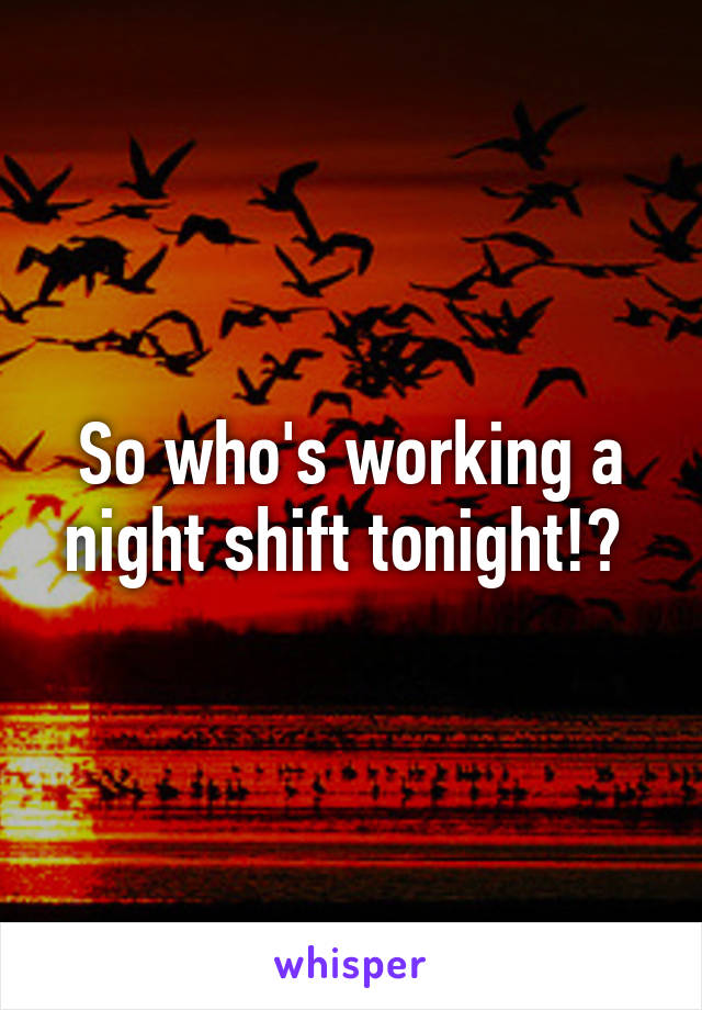 So who's working a night shift tonight!? 