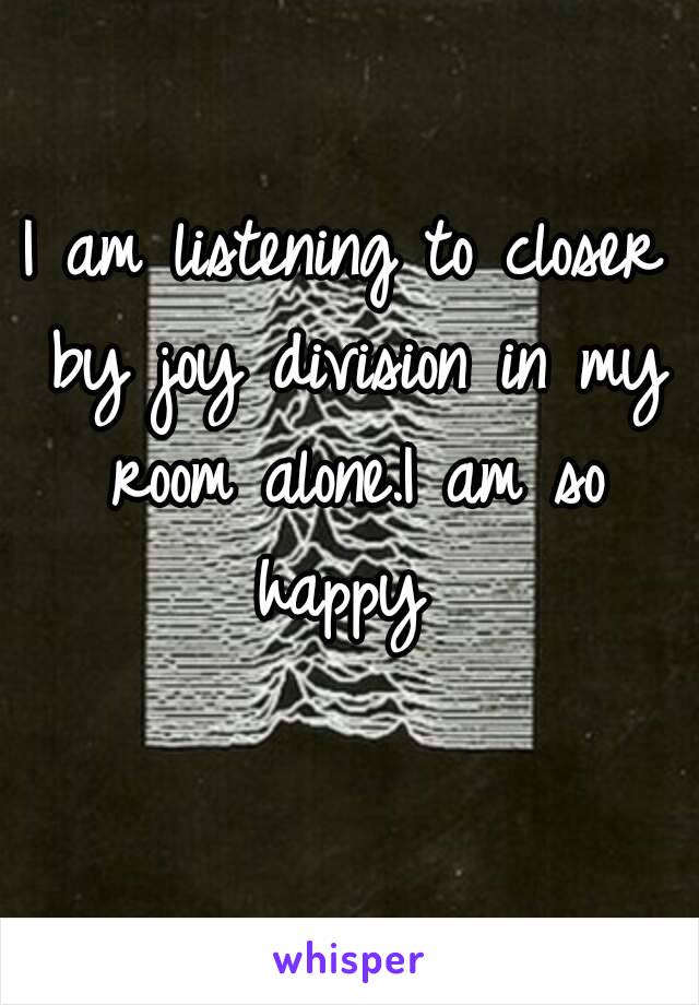 I am listening to closer by joy division in my room alone.I am so happy 
