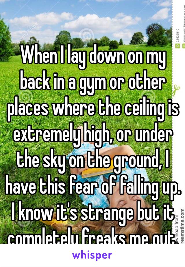 When I lay down on my back in a gym or other places where the ceiling is extremely high, or under the sky on the ground, I have this fear of falling up. I know it's strange but it completely freaks me out.