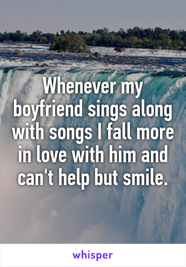 Whenever my boyfriend sings along with songs I fall more in love with him and can't help but smile.