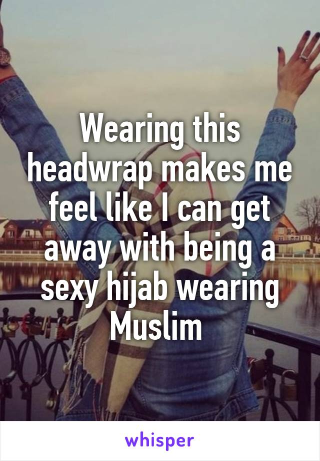 Wearing this headwrap makes me feel like I can get away with being a sexy hijab wearing Muslim 