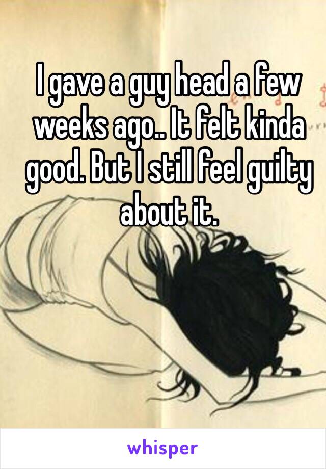 I gave a guy head a few weeks ago.. It felt kinda good. But I still feel guilty about it.