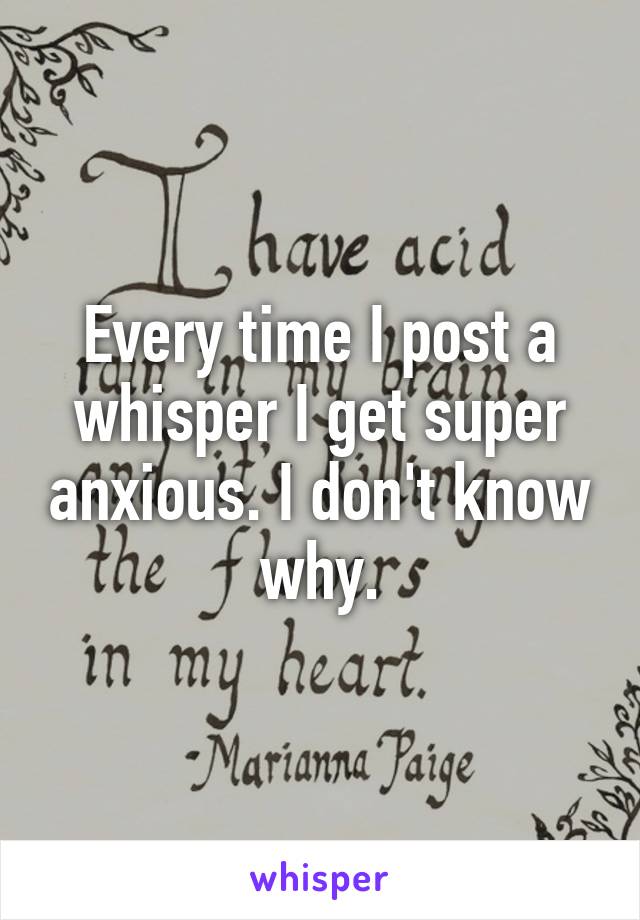 Every time I post a whisper I get super anxious. I don't know why.